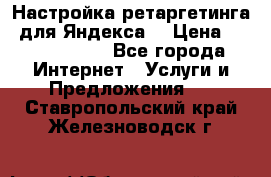 Настройка ретаргетинга (для Яндекса) › Цена ­ 5000-10000 - Все города Интернет » Услуги и Предложения   . Ставропольский край,Железноводск г.